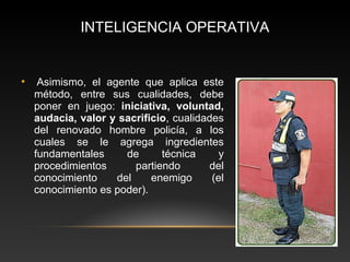 INTELIGENCIA OPERATIVA 
• Asimismo, el agente que aplica este 
método, entre sus cualidades, debe 
poner en juego: iniciativa, voluntad, 
audacia, valor y sacrificio, cualidades 
del renovado hombre policía, a los 
cuales se le agrega ingredientes 
fundamentales de técnica y 
procedimientos partiendo del 
conocimiento del enemigo (el 
conocimiento es poder). 
 