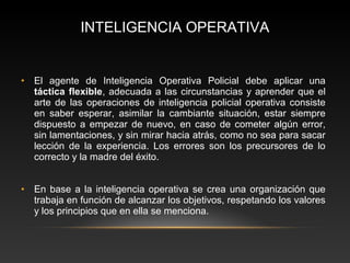 INTELIGENCIA OPERATIVA 
• El agente de Inteligencia Operativa Policial debe aplicar una 
táctica flexible, adecuada a las circunstancias y aprender que el 
arte de las operaciones de inteligencia policial operativa consiste 
en saber esperar, asimilar la cambiante situación, estar siempre 
dispuesto a empezar de nuevo, en caso de cometer algún error, 
sin lamentaciones, y sin mirar hacia atrás, como no sea para sacar 
lección de la experiencia. Los errores son los precursores de lo 
correcto y la madre del éxito. 
• En base a la inteligencia operativa se crea una organización que 
trabaja en función de alcanzar los objetivos, respetando los valores 
y los principios que en ella se menciona. 
 