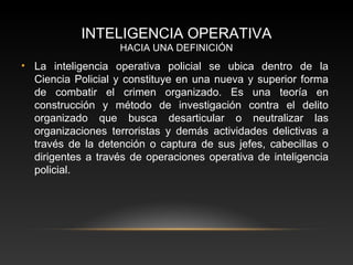 INTELIGENCIA OPERATIVA 
HACIA UNA DEFINICIÓN 
• La inteligencia operativa policial se ubica dentro de la 
Ciencia Policial y constituye en una nueva y superior forma 
de combatir el crimen organizado. Es una teoría en 
construcción y método de investigación contra el delito 
organizado que busca desarticular o neutralizar las 
organizaciones terroristas y demás actividades delictivas a 
través de la detención o captura de sus jefes, cabecillas o 
dirigentes a través de operaciones operativa de inteligencia 
policial. 
 