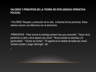 VALORES Y PRINCIPIOS DE LA TEORÍA DE INTELIGENCIA OPERATIVA 
POLICIAL 
•VALORES: Respeto y protección de la vida, la libertad de las personas. Estos 
valores marcan una diferencia con el adversario . 
•PRINCIPIOS : “Para vencer la enemigo primero hay que conocerlo”, “Hacer de la 
paciencia un arte y de la espera una virtud”, “Nunca perder la sorpresa y la 
oportunidad”, “ Vencer sin luchar”, “ El agente es la medida de todas las cosas”, 
“primero probar y luego interrogar”, etc. 
• 
 