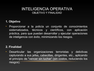 INTELIGENCIA OPERATIVA 
OBJETIVO Y FINALIDAD 
1. Objetivo 
• Proporcionar a la policía un conjunto de conocimientos 
sistematizados, técnicos y científicos, con aplicación 
práctica, para que puedan desarrollar y ejecutar operaciones 
de inteligencia con éxito, minimizando los riesgos. 
2. Finalidad 
• Desarticular las organizaciones terroristas y delictivas 
capturando a sus jefes, cabecillas, dirigentes, etc., aplicando 
el principio de "vencer sin luchar“ (sin costos, reduciendo los 
riesgos). 
 