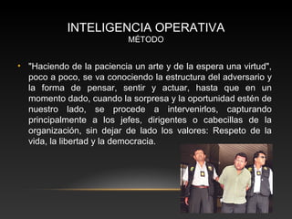 INTELIGENCIA OPERATIVA 
MÉTODO 
• "Haciendo de la paciencia un arte y de la espera una virtud", 
poco a poco, se va conociendo la estructura del adversario y 
la forma de pensar, sentir y actuar, hasta que en un 
momento dado, cuando la sorpresa y la oportunidad estén de 
nuestro lado, se procede a intervenirlos, capturando 
principalmente a los jefes, dirigentes o cabecillas de la 
organización, sin dejar de lado los valores: Respeto de la 
vida, la libertad y la democracia. 
 