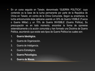 • En un curso seguido en Taiwán, denominado “GUERRA POLÍTICA”, cuyo 
contenido es la base de la lucha permanente por parte de la República de 
China en Taiwán, en contra de la China Comunista. Según su enseñanza, la 
lucha anticomunista debe aplicarse usando un 30% de Guerra VISIBLE (Fuerza 
o Guerra Militar) y un 70% de Guerra INVISIBLE (Guerra Política), Su 
preocupación es en todo momento, encontrar la forma de oponerse 
sistemáticamente a la acción comunista y han formado una Doctrina de Guerra 
Política, asumiendo que existe seis tipos de Guerra Política los cuales son: 
1. Guerra Ideológica. 
2. Guerra de Organización. 
3. Guerra de Inteligencia. 
4. Guerra Estratégica. 
5. Guerra Psicológica. 
6. Guerra de Masas. 
 