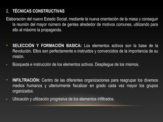 2. TÉCNICAS CONSTRUCTIVAS 
Elaboración del nuevo Estado Social, mediante la nueva orientación de la masa y conseguir 
la reunión del mayor número de gentes alrededor de motivos comunes, utilizando para 
ello al máximo la propaganda. 
• SELECCIÓN Y FORMACIÓN BASICA: Los elementos activos son la base de la 
Revolución. Ellos son perfectamente e instruidos y convencidos de la importancia de su 
misión. 
- Búsqueda e instrucción de los elementos activos. Despliegue de los mismos. 
• INFILTRACIÓN: Centro de las diferentes organizaciones para reagrupar los diversos 
medios humanos y ulteriormente fiscalizar en grado cada vez mayor los grupos 
organizados. 
- Ubicación y utilización progresiva de los elementos infiltrados. 
 