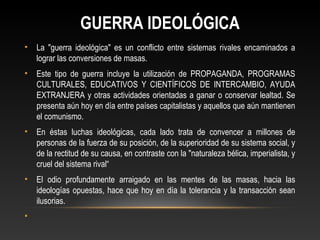 GUERRA IDEOLÓGICA 
• La "guerra ideológica" es un conflicto entre sistemas rivales encaminados a 
lograr las conversiones de masas. 
• Este tipo de guerra incluye la utilización de PROPAGANDA, PROGRAMAS 
CULTURALES, EDUCATIVOS Y CIENTÍFICOS DE INTERCAMBIO, AYUDA 
EXTRANJERA y otras actividades orientadas a ganar o conservar lealtad. Se 
presenta aún hoy en día entre países capitalistas y aquellos que aún mantienen 
el comunismo. 
• En éstas luchas ideológicas, cada lado trata de convencer a millones de 
personas de la fuerza de su posición, de la superioridad de su sistema social, y 
de la rectitud de su causa, en contraste con la "naturaleza bélica, imperialista, y 
cruel del sistema rival“ 
• El odio profundamente arraigado en las mentes de las masas, hacia las 
ideologías opuestas, hace que hoy en día la tolerancia y la transacción sean 
ilusorias. 
• 
 