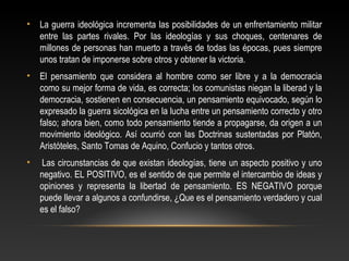 • La guerra ideológica incrementa las posibilidades de un enfrentamiento militar 
entre las partes rivales. Por las ideologías y sus choques, centenares de 
millones de personas han muerto a través de todas las épocas, pues siempre 
unos tratan de imponerse sobre otros y obtener la victoria. 
• El pensamiento que considera al hombre como ser libre y a la democracia 
como su mejor forma de vida, es correcta; los comunistas niegan la liberad y la 
democracia, sostienen en consecuencia, un pensamiento equivocado, según lo 
expresado la guerra sicológica en la lucha entre un pensamiento correcto y otro 
falso; ahora bien, como todo pensamiento tiende a propagarse, da origen a un 
movimiento ideológico. Así ocurrió con las Doctrinas sustentadas por Platón, 
Aristóteles, Santo Tomas de Aquino, Confucio y tantos otros. 
• Las circunstancias de que existan ideologías, tiene un aspecto positivo y uno 
negativo. EL POSITIVO, es el sentido de que permite el intercambio de ideas y 
opiniones y representa la libertad de pensamiento. ES NEGATIVO porque 
puede llevar a algunos a confundirse, ¿Que es el pensamiento verdadero y cual 
es el falso? 
 