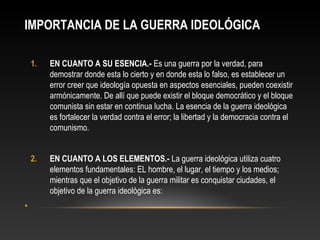 IMPORTANCIA DE LA GUERRA IDEOLÓGICA 
1. EN CUANTO A SU ESENCIA.- Es una guerra por la verdad, para 
demostrar donde esta lo cierto y en donde esta lo falso, es establecer un 
error creer que ideología opuesta en aspectos esenciales, pueden coexistir 
armónicamente. De allí que puede existir el bloque democrático y el bloque 
comunista sin estar en continua lucha. La esencia de la guerra ideológica 
es fortalecer la verdad contra el error; la libertad y la democracia contra el 
comunismo. 
2. EN CUANTO A LOS ELEMENTOS.- La guerra ideológica utiliza cuatro 
elementos fundamentales: EL hombre, el lugar, el tiempo y los medios; 
mientras que el objetivo de la guerra militar es conquistar ciudades, el 
objetivo de la guerra ideológica es: 
• 
 