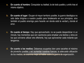 a. En cuanto al hombre: Conquistar su lealtad, la de todo pueblo y unirlo tras el 
mismo objetivo. 
b. En cuanto al lugar: Ocupar el mayor territorio posible, la guerra ideológica no 
solo debe dirigirse a nuestro pueblo para fortalecerlo en sus principios, sino 
también al pueblo enemigo para hacerle ver donde está la verdad y donde el 
error. 
c. En cuanto al tiempo: Hay que aprovecharlo; no se puede desperdiciar ni un 
minuto, hay momentos que son oportunos para emplear una táctica y otros en 
los que conviene utilizar otra diferente, hay que aprovechar cada instante que 
tengamos. 
d. En cuanto a los medios: Debemos ocuparlos bien para sacarles el máximo 
de provecho posible y así aumentar nuestras fuerzas; la adecuada utilización 
de los medios, se examina mejor al hablar sobre la guerra de organización. 
 