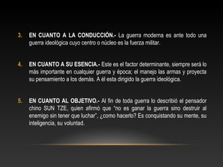 3. EN CUANTO A LA CONDUCCIÓN.- La guerra moderna es ante todo una 
guerra ideológica cuyo centro o núcleo es la fuerza militar. 
4. EN CUANTO A SU ESENCIA.- Este es el factor determinante, siempre será lo 
más importante en cualquier guerra y época; el manejo las armas y proyecta 
su pensamiento a los demás. A él esta dirigido la guerra ideológica. 
5. EN CUANTO AL OBJETIVO.- Al fin de toda guerra lo describió el pensador 
chino SUN TZE, quien afirmó que “no es ganar la guerra sino destruir al 
enemigo sin tener que luchar”, ¿como hacerlo? Es conquistando su mente, su 
inteligencia, su voluntad. 
 