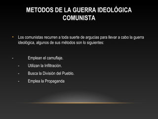METODOS DE LA GUERRA IDEOLÓGICA 
COMUNISTA 
• Los comunistas recurren a toda suerte de argucias para llevar a cabo la guerra 
ideológica, algunos de sus métodos son lo siguientes: 
- Emplean el camuflaje. 
- Utilizan la Infiltración. 
- Busca la División del Pueblo. 
- Emplea la Propaganda 
 