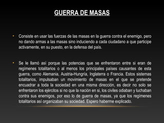 GUERRA DE MASAS 
• Consiste en usar las fuerzas de las masas en la guerra contra el enemigo, pero 
no dando armas a las masas sino induciendo a cada ciudadano a que participe 
activamente, en su puesto, en la defensa del país. 
• Se le llamó así porque las potencias que se enfrentaron entre si eran de 
regímenes totalitarios o al menos los principales países causantes de esta 
guerra, como Alemania, Austria-Hungría, Inglaterra o Francia. Estos sistemas 
totalitarios, impulsaban un movimiento de masas en el que se pretende 
encuadrar a toda la sociedad en una misma dirección, es decir no solo se 
enfrentaron los ejércitos si no que la nación en si, los civiles odiaban y luchaban 
contra sus enemigos, por eso lo de guerra de masas, ya que los regímenes 
totalitarios así organizaban su sociedad. Espero haberme explicado. 
 