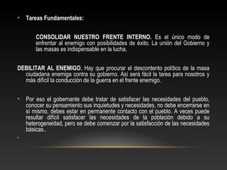 • Tareas Fundamentales: 
CONSOLIDAR NUESTRO FRENTE INTERNO. Es el único modo de 
enfrentar al enemigo con posibilidades de éxito. La unión del Gobierno y 
las masas es indispensable en la lucha. 
DEBILITAR AL ENEMIGO. Hay que procurar el descontento político de la masa 
ciudadana enemiga contra su gobierno. Así será fácil la tarea para nosotros y 
más difícil la conducción de la guerra en el frente enemigo. 
• Por eso el gobernante debe tratar de satisfacer las necesidades del pueblo, 
conocer su pensamiento sus inquietudes y necesidades, no debe encerrarse en 
sí mismo, debes estar en permanente contacto con el pueblo. A veces puede 
resultar difícil satisfacer las necesidades de la población debido a su 
heterogeneidad, pero se debe comenzar por la satisfacción de las necesidades 
básicas.. 
• 
 