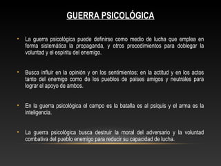 GUERRA PSICOLÓGICA 
• La guerra psicológica puede definirse como medio de lucha que emplea en 
forma sistemática la propaganda, y otros procedimientos para doblegar la 
voluntad y el espíritu del enemigo. 
• Busca influir en la opinión y en los sentimientos; en la actitud y en los actos 
tanto del enemigo como de los pueblos de países amigos y neutrales para 
lograr el apoyo de ambos. 
• En la guerra psicológica el campo es la batalla es al psiquis y el arma es la 
inteligencia. 
• La guerra psicológica busca destruir la moral del adversario y la voluntad 
combativa del pueblo enemigo para reducir su capacidad de lucha. 
 