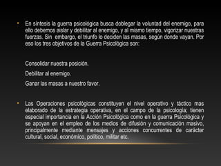 • En síntesis la guerra psicológica busca doblegar la voluntad del enemigo, para 
ello debemos aislar y debilitar al enemigo, y al mismo tiempo, vigorizar nuestras 
fuerzas. Sin embargo, el triunfo lo deciden las masas, según donde vayan. Por 
eso los tres objetivos de la Guerra Psicológica son: 
Consolidar nuestra posición. 
Debilitar al enemigo. 
Ganar las masas a nuestro favor. 
• Las Operaciones psicológicas constituyen el nivel operativo y táctico mas 
elaborado de la estrategia operativa, en el campo de la psicología; tienen 
especial importancia en la Acción Psicológica como en la guerra Psicológica y 
se apoyan en el empleo de los medios de difusión y comunicación masivo, 
principalmente mediante mensajes y acciones concurrentes de carácter 
cultural, social, económico, político, militar etc. 
 
