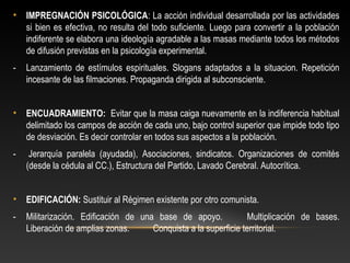 • IMPREGNACIÓN PSICOLÓGICA: La acción individual desarrollada por las actividades 
si bien es efectiva, no resulta del todo suficiente. Luego para convertir a la población 
indiferente se elabora una ideología agradable a las masas mediante todos los métodos 
de difusión previstas en la psicología experimental. 
- Lanzamiento de estímulos espirituales. Slogans adaptados a la situacion. Repetición 
incesante de las filmaciones. Propaganda dirigida al subconsciente. 
• ENCUADRAMIENTO: Evitar que la masa caiga nuevamente en la indiferencia habitual 
delimitado los campos de acción de cada uno, bajo control superior que impide todo tipo 
de desviación. Es decir controlar en todos sus aspectos a la población. 
- Jerarquía paralela (ayudada), Asociaciones, sindicatos. Organizaciones de comités 
(desde la cédula al CC.), Estructura del Partido, Lavado Cerebral. Autocrítica. 
• EDIFICACIÓN: Sustituir al Régimen existente por otro comunista. 
- Militarización. Edificación de una base de apoyo. Multiplicación de bases. 
Liberación de amplias zonas. Conquista a la superficie territorial. 
 