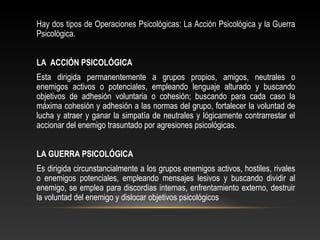 Hay dos tipos de Operaciones Psicológicas: La Acción Psicológica y la Guerra 
Psicológica. 
LA ACCIÓN PSICOLÓGICA 
Esta dirigida permanentemente a grupos propios, amigos, neutrales o 
enemigos activos o potenciales, empleando lenguaje alturado y buscando 
objetivos de adhesión voluntaria o cohesión; buscando para cada caso la 
máxima cohesión y adhesión a las normas del grupo, fortalecer la voluntad de 
lucha y atraer y ganar la simpatía de neutrales y lógicamente contrarrestar el 
accionar del enemigo trasuntado por agresiones psicológicas. 
LA GUERRA PSICOLÓGICA 
Es dirigida circunstancialmente a los grupos enemigos activos, hostiles, rivales 
o enemigos potenciales, empleando mensajes lesivos y buscando dividir al 
enemigo, se emplea para discordias internas, enfrentamiento externo, destruir 
la voluntad del enemigo y dislocar objetivos psicológicos 
 