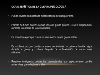 CARACTERÍSTICA DE LA GUERRA PSICOLÓGICA 
• Puede llevarse con absoluta independencia de cualquier otra. 
• Permite su fusión con los demás tipos de guerra política. Si se le emplea bien, 
aumenta la eficacia de la acción bélica. 
• Es económica por que cuesta mucho menos que la guerra militar. 
• Es continua porque comienza antes de iniciarse la primera batalla, sigue 
durante la guerra y continua después de la finalización de las acciones 
militares. 
• Requiere inteligencia porque las circunstancias son especialmente cambie 
antes y hay que adaptarse a ellas. 
 