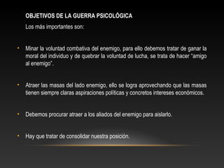OBJETIVOS DE LA GUERRA PSICOLÓGICA 
Los más importantes son: 
• Minar la voluntad combativa del enemigo, para ello debemos tratar de ganar la 
moral del individuo y de quebrar la voluntad de lucha, se trata de hacer “amigo 
al enemigo”. 
• Atraer las masas del lado enemigo, ello se logra aprovechando que las masas 
tienen siempre claras aspiraciones políticas y concretos intereses económicos. 
• Debemos procurar atraer a los aliados del enemigo para aislarlo. 
• Hay que tratar de consolidar nuestra posición. 
 