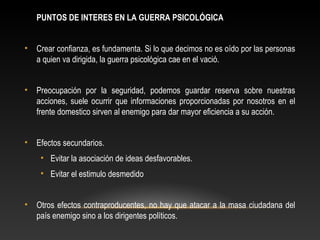 PUNTOS DE INTERES EN LA GUERRA PSICOLÓGICA 
• Crear confianza, es fundamenta. Si lo que decimos no es oído por las personas 
a quien va dirigida, la guerra psicológica cae en el vació. 
• Preocupación por la seguridad, podemos guardar reserva sobre nuestras 
acciones, suele ocurrir que informaciones proporcionadas por nosotros en el 
frente domestico sirven al enemigo para dar mayor eficiencia a su acción. 
• Efectos secundarios. 
• Evitar la asociación de ideas desfavorables. 
• Evitar el estimulo desmedido 
• Otros efectos contraproducentes, no hay que atacar a la masa ciudadana del 
país enemigo sino a los dirigentes políticos. 
 