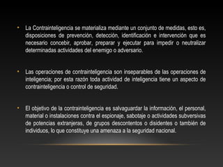 • La Contrainteligencia se materializa mediante un conjunto de medidas, esto es, 
disposiciones de prevención, detección, identificación e intervención que es 
necesario concebir, aprobar, preparar y ejecutar para impedir o neutralizar 
determinadas actividades del enemigo o adversario. 
• Las operaciones de contrainteligencia son inseparables de las operaciones de 
inteligencia; por esta razón toda actividad de inteligencia tiene un aspecto de 
contrainteligencia o control de seguridad. 
• El objetivo de la contrainteligencia es salvaguardar la información, el personal, 
material o instalaciones contra el espionaje, sabotaje o actividades subversivas 
de potencias extranjeras, de grupos descontentos o disidentes o también de 
individuos, lo que constituye una amenaza a la seguridad nacional. 
 
