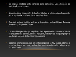 • Se emplean medidas tanto ofensivas como defensivas. Las actividades de 
contrainteligencia incluyen: 
 Neutralización o destrucción de la efectividad de la inteligencia del oponente, 
actual o potencia, y de las actividades subversivas. 
 Descubrimiento de traición, sedición y descontento en los Oficiales, Personal 
Subalterno y Empleados Civiles. 
• La Contrainteligencia otorga seguridad o sea aquel estado o situación en la que 
se encuentra una persona, unidad, institución, esté libre de cualquier peligro o 
acechanza por parte de las acciones enemigas. 
• Debemos tener presente, que en contrainteligencia no hay niveles, abarcan a 
todas las clases, por consiguiente estos, procedimientos deben adoptarse en 
todos los niveles. 
 