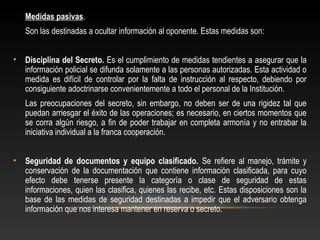 Medidas pasivas. 
Son las destinadas a ocultar información al oponente. Estas medidas son: 
• Disciplina del Secreto. Es el cumplimiento de medidas tendientes a asegurar que la 
información policial se difunda solamente a las personas autorizadas. Esta actividad o 
medida es difícil de controlar por la falta de instrucción al respecto, debiendo por 
consiguiente adoctrinarse convenientemente a todo el personal de la Institución. 
Las preocupaciones del secreto, sin embargo, no deben ser de una rigidez tal que 
puedan arriesgar el éxito de las operaciones; es necesario, en ciertos momentos que 
se corra algún riesgo, a fin de poder trabajar en completa armonía y no entrabar la 
iniciativa individual a la franca cooperación. 
• Seguridad de documentos y equipo clasificado. Se refiere al manejo, trámite y 
conservación de la documentación que contiene información clasificada, para cuyo 
efecto debe tenerse presente la categoría o clase de seguridad de estas 
informaciones, quien las clasifica, quienes las recibe, etc. Estas disposiciones son la 
base de las medidas de seguridad destinadas a impedir que el adversario obtenga 
información que nos interesa mantener en reserva o secreto. 
 
