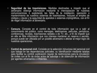 • Seguridad de las trasmisiones. Medidas destinadas a impedir que el 
adversario obtenga información mediante la interceptación de nuestras 
comunicaciones o explotando las fallas de la instalación, operación o 
mantenimiento de nuestros sistemas de trasmisiones. Incluyen el empleo de 
códigos y claves y la seguridad de aparatos o sistemas criptográficos, con el fin 
de negar información al adversario. 
• Censura. Consiste en el control de toda información que va a salir al 
conocimiento del público, como mensajes, telefonemas, películas, periódicos, 
conferencias, revistas, trasmisiones radiales o de TV, etc., a fin de impedir que 
en ella se filtre información que nos interesa mantener en reserva o secreto, 
porque puede ser utilizada por un posible adversario o afectar al mejor logro de 
nuestras operaciones. 
• Control de personal civil. Consiste en la selección minuciosa del personal civil 
que trabaja en las dependencias policiales, su identificación mediante tarjetas 
para facilitar su control; publicación regular de restricciones para la circulación 
de civiles con el fin de evitar actos de sabotaje o de obtención de información 
por agentes adversarios o infidentes. 
 