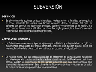 SUBVERSIÓN 
DEFINICIÓN 
• Es el conjunto de acciones de toda naturaleza, realizadas con la finalidad de conquistar 
el poder, mediante las cuales una facción actuando desde el interior del país, se 
esfuerza por destruir las estructuras políticas, sociales y económicas de la nación, a la 
vez crear las bases para sustituirlas por otras. Por regla general, la subversión necesita 
recibir apoyo del exterior para alcanzar el éxito. 
APRECIACIÓN HISTORICA 
• La Subversión se remonta a épocas lejanas que la historia y la leyenda han recogido en 
movimientos provocados por masa oprimidas, entre las que pueden citarse: en la era 
romana, la lucha de la plebe contra el patriarca en procura de la igualdad. 
• La historia indica, que las épocas saturadas de problemas de la más diversa naturaleza 
son ideales para la practica activa de la subversión al servicio del Marxismo - Leninismo, 
porque facilitan el surgimiento de las cargas emotivas que son aprovechadas para 
orientarlas interesantemente. Este clima de conflictos económicos – sociales es un caldo 
de cultivo inmensurable para incubar una subversión. 
 