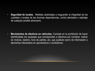 • Seguridad de locales. Medidas destinadas a resguardar la integridad de los 
cuarteles o locales de las diversas dependencias, contra atentados o sabotaje 
de cualquier posible adversario. 
• Movimientos de efectivos en vehículos. Consiste en la prohibición de hacer 
identificables los equipajes que correspondan a efectivos por movilizar. indicar 
do motivos. destino, hora de partida, etc, que pudieran servir de información a 
elementos interesados en oponérsenos o combatimos. 
 