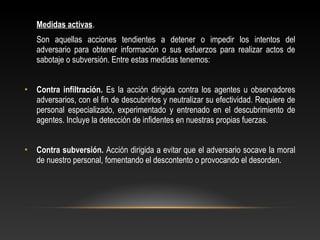 Medidas activas. 
Son aquellas acciones tendientes a detener o impedir los intentos del 
adversario para obtener información o sus esfuerzos para realizar actos de 
sabotaje o subversión. Entre estas medidas tenemos: 
• Contra infiltración. Es la acción dirigida contra los agentes u observadores 
adversarios, con el fin de descubrirlos y neutralizar su efectividad. Requiere de 
personal especializado, experimentado y entrenado en el descubrimiento de 
agentes. Incluye la detección de infidentes en nuestras propias fuerzas. 
• Contra subversión. Acción dirigida a evitar que el adversario socave la moral 
de nuestro personal, fomentando el descontento o provocando el desorden. 
 