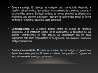 • Contra sabotaje. El sabotaje es cualquier acto premeditado destinado a 
interferir, obstruir o dejar la propiedad, los materiales de la defensa nacional, y 
los de utilidad general. El adoctrinamiento de nuestro personal, es el factor más 
importante para prevenir el sabotaje, razón por la cual se debe seguir en forma 
continua un programa, educativo sobre seguridad. 
• Contraespionaje. Es la acción dirigida contra los espías de naciones 
extranjeras. A la institución policial no le corresponde la aplicación de las 
mismas, contribuyendo en este aspecto en colaboración con los altos 
organismos del Estado responsables de su ejecución, tales como el Servicio de 
Inteligencia Nacional. 
• Contrareconocimiento. Consiste en emplear fuerzas amigas en posiciones 
desde las cuales puedan bloquear o detener las patrullas o órganos de 
reconocimiento del enemigo o adversario. 
 