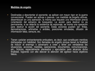Medidas de engaño. 
• Destinadas a desorientar al oponente; se aplican con mayor rigor en la guerra 
convencional.. Pueden ser activas o pasivas. Las medidas de engaño activas, 
desembocan en una operación, la misma que requiere una información previa 
(orientación del esfuerzo de búsqueda). La acción para destruir no es 
permanente, si se detecta la existencia de espionaje, se monta una operación 
para destruir la acción del oponente. Estas acciones pueden ser: fintas, 
demostraciones, artimañas o ardides, posiciones simuladas, difusión de 
información falsa, censura, etc. 
• Tienen carácter eminentemente embustero, es decir, que constituyen mentiras 
disfrazadas con habilidad. Son llamadas de engaño porque tienen la finalidad 
de inducir al enemigo o adversario a creer y tener por verdaderas las 
situaciones, acciones, medidas, operaciones, documentos, comunicaciones, 
etc., ficticios, especialmente planeados y ejecutados para alcanzar dicha 
finalidad, logrando con ello desviar la atención del agresor hacia objetivos 
falsos. 
 