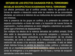 ESTUDIO DE LOS EFECTOS CAUSADOS POR EL TERRORISMO 
SECUELAS SOCIOPOLÍTICAS OCASIONADAS POR EL TERRORISMO 
Los efectos perniciosos que el conflicto armado interno ha generado en las 
formas de relación e interacción social entre los miembros de las comunidades 
afectadas, así como en el deterioro de sus instituciones de representación política 
son inmensos. 
Ante la presencia de los grupos en conflicto y su pretensión de controlar los 
espacios comunitarios –a través del miedo y la imposición de nuevas formas de 
organización–, muchos pobladores se vieron obligados a abandonar sus pueblos, 
dando lugar al fenómeno de desplazamiento. 
Son múltiples los efectos de la violencia derivados del conflicto armado. Entre 
ellos están la descapitalización de la economía campesina y comunera, la 
destrucción de las bases productivas y la desarticulación de los circuitos 
mercantiles, así como la destrucción de la infraestructura pública y la severa 
restricción del acceso a los servicios estatales y comunales. A esto se deben 
añadir distintas formas de pérdida de derechos civiles, políticos y culturales por 
parte de un importante porcentaje de la ciudadanía, debido a la declaración de 
zonas de emergencia y a la promulgación de 278 leyes y normas de excepción 
atentatorias contra tales derechos. 
 