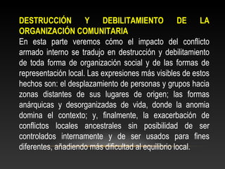 DESTRUCCIÓN Y DEBILITAMIENTO DE LA 
ORGANIZACIÓN COMUNITARIA 
En esta parte veremos cómo el impacto del conflicto 
armado interno se tradujo en destrucción y debilitamiento 
de toda forma de organización social y de las formas de 
representación local. Las expresiones más visibles de estos 
hechos son: el desplazamiento de personas y grupos hacia 
zonas distantes de sus lugares de origen; las formas 
anárquicas y desorganizadas de vida, donde la anomia 
domina el contexto; y, finalmente, la exacerbación de 
conflictos locales ancestrales sin posibilidad de ser 
controlados internamente y de ser usados para fines 
diferentes, añadiendo más dificultad al equilibrio local. 
 