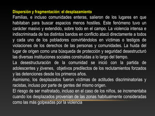 Dispersión y fragmentación: el desplazamiento 
Familias, e incluso comunidades enteras, salieron de los lugares en que 
habitaban para buscar espacios menos hostiles. Este fenómeno tuvo un 
carácter masivo y extendido, sobre todo en el campo. La violencia intensa e 
indiscriminada de los distintos bandos en conflicto atacó directamente a todos 
y cada uno de los pobladores convirtiéndolos en víctimas o testigos de 
violaciones de los derechos de las personas y comunidades. La huida del 
lugar de origen como una búsqueda de protección y seguridad desestructuró 
las diversas instituciones sociales construidas a lo largo del tiempo. 
La desestructuración de la comunidad se inició con la partida de 
adolescentes y jóvenes, objetivos predilectos de los reclutamientos forzados 
y las detenciones desde los primeros años. 
Asimismo, los desplazados fueron víctimas de actitudes discriminatorias y 
racistas, incluso por parte de gentes del mismo origen. 
El riesgo de ser maltratado, incluso en el caso de los niños, se incrementaba 
cuando los desplazados provenían de las zonas habitualmente consideradas 
como las más golpeadas por la violencia 
 