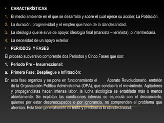 • CARACTERÍSTICAS 
1. El medio ambiente en el que se desarrolla y sobre el cual ejerce su acción: La Población. 
2. La duración, progresividad y el empleo que hace de la clandestinidad. 
3. La ideología que le sirve de apoyo: ideología final (marxista – leninista), o intermediaria. 
4. La necesidad de un apoyo exterior. 
• PERIODOS Y FASES 
El proceso subversivo comprende dos Periodos y Cinco Fases que son: 
1. Período Pre – Insurreccional: 
a. Primera Fase: Despliegue e Infiltración: 
En esta fase organiza y se pone en funcionamiento el Aparato Revolucionario, embrión 
de la Organización Política Administrativa (OPA), que conducirá el movimiento. Agitadores 
y propagandistas hacen intensa labor, la lucha sicológica es entablada más o menos 
abiertamente. Se explotan las condiciones internas se especula con el desconcierto, 
quienes por estar despreocupados o por ignorancia, no comprenden el problema que 
afrentan. Esta fase generalmente es lenta y predomina la clandestinidad. 
 