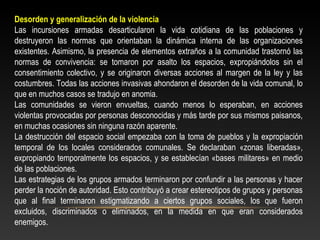 Desorden y generalización de la violencia 
Las incursiones armadas desarticularon la vida cotidiana de las poblaciones y 
destruyeron las normas que orientaban la dinámica interna de las organizaciones 
existentes. Asimismo, la presencia de elementos extraños a la comunidad trastornó las 
normas de convivencia: se tomaron por asalto los espacios, expropiándolos sin el 
consentimiento colectivo, y se originaron diversas acciones al margen de la ley y las 
costumbres. Todas las acciones invasivas ahondaron el desorden de la vida comunal, lo 
que en muchos casos se tradujo en anomia. 
Las comunidades se vieron envueltas, cuando menos lo esperaban, en acciones 
violentas provocadas por personas desconocidas y más tarde por sus mismos paisanos, 
en muchas ocasiones sin ninguna razón aparente. 
La destrucción del espacio social empezaba con la toma de pueblos y la expropiación 
temporal de los locales considerados comunales. Se declaraban «zonas liberadas», 
expropiando temporalmente los espacios, y se establecían «bases militares» en medio 
de las poblaciones. 
Las estrategias de los grupos armados terminaron por confundir a las personas y hacer 
perder la noción de autoridad. Esto contribuyó a crear estereotipos de grupos y personas 
que al final terminaron estigmatizando a ciertos grupos sociales, los que fueron 
excluidos, discriminados o eliminados, en la medida en que eran considerados 
enemigos. 
 