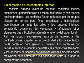 Exacerbación de los conflictos internos 
El conflicto armado exacerbó muchos conflictos locales 
ancestrales, potenciándolos de modo destructivo y con efectos 
desintegradores. Los conflictos fueron utilizados por los grupos 
alzados en armas para fines inmediatos y estratégicos, 
incentivando aún más los odios y los rencores internos, 
sembrando ocasiones de venganza y añadiendo otros 
elementos que dificultaban aún más el retorno del orden local. 
Así, los grupos subversivos trataron de aprovechar las 
contradicciones surgidas en la colectividad y los descontentos 
de la población para ejercer su dominio. Los conflictos por 
tierras o acceso a recursos naturales, las revanchas familiares 
y los enconos personales por diversas razones sirvieron como 
motivación para enfrentar a los pobladores entre sí cuando lo 
consideraron necesario. 
 