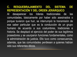 C. RESQUEBRAJAMIENTO DEL SISTEMA DE 
REPRESENTACIÓN Y DEL ORDEN JERÁRQUICO 
Al desaparecer los líderes tradicionales de las 
comunidades, básicamente por haber sido asesinados o 
porque tuvieron que huir, se interrumpió la transmisión de 
ese saber particular que es la conducción de un grupo 
humano de acuerdo a sus costumbres, tradiciones e 
historia. Se desplazó el ejercicio del poder de sus legítimos 
poseedores y se usurparon funciones fundamentales, como 
la administración de justicia. Ello tuvo como consecuencia, 
además, que las comunidades perdiesen a quienes habían 
sido sus referentes éticos. 
 