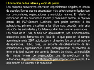 Eliminación de los líderes y vacío de poder 
Las acciones subversivas estuvieron especialmente dirigidas en contra 
de aquellos líderes que se encontraban más estrechamente ligados con 
sus comunidades, organizaciones y municipios lejanos. En efecto, la 
eliminación de las autoridades locales y comunales fueron un objetivo 
central del PCP-Sendero Luminoso para poder controlar a las 
poblaciones, primero, y sustituir a las dirigencias, después, ante esta 
situación, las autoridades y los líderes podían huir o serían asesinados. 
Las cifras de la CVR, si bien son aproximativas, son suficientemente 
elocuentes para formarnos una idea de lo que pasó en el campo: 
aproximadamente 2267 autoridades y dirigentes fueron asesinados o 
desaparecidos. Hubo, pues, un evidente descabezamiento de las 
comunidades y organizaciones. Éstas, desorganizadas, se volvieron un 
terreno de fácil invasión por parte de Sendero Luminoso. La imposición 
de nuevas formas de organización, que desacreditaban a las 
autoridades elegidas democráticamente para imponer otras nuevas, fue 
otra manera de violentar a la comunidad. 
 