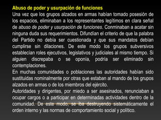 Abuso de poder y usurpación de funciones 
Una vez que los grupos alzados en armas habían tomado posesión de 
los espacios, eliminaban a los representantes legítimos en clara señal 
de abuso de poder y usurpación de funciones. Conminaban a acatar sin 
ninguna duda sus requerimientos. Difundían el criterio de que la palabra 
del Partido no debía ser cuestionada y que sus mandatos debían 
cumplirse sin dilaciones. De este modo los grupos subversivos 
establecían roles ejecutivos, legislativos y judiciales al mismo tiempo. Si 
alguien discrepaba o se oponía, podría ser eliminado sin 
contemplaciones. 
En muchas comunidades o poblaciones las autoridades habían sido 
sustituidas nominalmente por otras que estaban al mando de los grupos 
alzados en armas o de los miembros del ejército. 
Autoridades y dirigentes, por miedo a ser asesinados, renunciaban a 
ocupar cargos o a participar en determinadas actividades dentro de la 
comunidad. De este modo, se iba destruyendo sistemáticamente el 
orden interno y las normas de comportamiento social y político. 
 