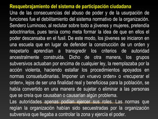Resquebrajamiento del sistema de participación ciudadana 
Una de las consecuencias del abuso de poder y de la usurpación de 
funciones fue el debilitamiento del sistema normativo de la organización. 
Sendero Luminoso, al reclutar sobre todo a jóvenes y mujeres, pretendía 
adoctrinarlos, pues tenía como meta formar la idea de que en ellos el 
poder descansaba en el fusil. De este modo, los jóvenes se iniciaron en 
una escuela que en lugar de defender la construcción de un orden y 
respetarlo aprendían a transgredir los criterios de autoridad 
ancestralmente construida. Dicho de otra manera, los grupos 
subversivos actuaban por encima de cualquier ley, la reemplazaba por la 
acción violenta, haciendo estallar los procedimientos apoyados en 
normas consuetudinarias. Imponer un «nuevo orden» o «recuperar el 
orden», lejos de ser una finalidad real y beneficiosa para la población, se 
había convertido en una manera de sujetar o eliminar a las personas 
que se creía que causaban o causarían algún problema. 
Las autoridades apenas podían ejercer sus roles. Las normas que 
regían la organización habían sido secuestradas por la organización 
subversiva que llegaba a controlar la zona y ejercía el poder. 
 