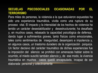 SECUELAS PSICOSOCIALES OCASIONADAS POR EL 
TERRORISMO 
Para miles de personas, la violencia a la que estuvieron expuestas ha 
sido una experiencia traumática, vivida como una ruptura de su 
proceso vital. El impacto y la intensidad de los hechos de violencia ha 
tenido un carácter desestabilizador y desestructurante; ha desafiado 
y, en muchos casos, rebasado la capacidad psicológica de defensa, 
dando lugar a sufrimientos graves, tanto físicos como emocionales, 
tales como sentimientos de inseguridad, desamparo e impotencia y, 
en algunos casos, un trastorno duradero de la organización psíquica. 
Un factor decisivo del carácter traumático de dichas experiencias fue 
la imposición del silencio: se prohibió con amenazas hablar sobre lo 
ocurrido, el miedo suscitó también silencio y, de ese modo, la vivencia 
traumática en muchos casos quedó encapsulada, incapaz de ser 
elaborada personal y colectivamente 
 