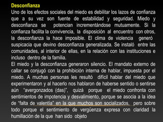 Desconfianza 
Uno de los efectos sociales del miedo es debilitar los lazos de confianza 
que a su vez son fuente de estabilidad y seguridad. Miedo y 
desconfianza se potencian incrementándose mutuamente. Si la 
confianza facilita la convivencia, la disposición al encuentro con otros, 
la desconfianza la hace imposible. El clima de violencia generó 
suspicacia que devino desconfianza generalizada. Se instaló entre las 
comunidades, al interior de ellas, en la relación con las instituciones e 
incluso dentro de la familia. 
El miedo y la desconfianza generaron silencio. El mandato externo de 
callar se conjugó con la prohibición interna de hablar, impuesta por el 
miedo. A muchas personas les resultó difícil hablar del miedo que 
experimentaron y al hacerlo nos hablaron de haberse sentido o sentirse 
aún “avergonzados (das)”, quizá porque el miedo confronta con 
sentimientos de impotencia y desvalimiento, porque se asocia a la idea 
de “falta de valentía” en la que muchos son socializados, pero sobre 
todo porque el sentimiento de vergüenza expresa con claridad la 
humillación de la que han sido objeto 
 