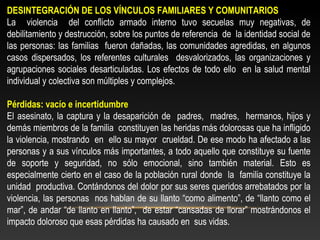 DESINTEGRACIÓN DE LOS VÍNCULOS FAMILIARES Y COMUNITARIOS 
La violencia del conflicto armado interno tuvo secuelas muy negativas, de 
debilitamiento y destrucción, sobre los puntos de referencia de la identidad social de 
las personas: las familias fueron dañadas, las comunidades agredidas, en algunos 
casos dispersados, los referentes culturales desvalorizados, las organizaciones y 
agrupaciones sociales desarticuladas. Los efectos de todo ello en la salud mental 
individual y colectiva son múltiples y complejos. 
Pérdidas: vacío e incertidumbre 
El asesinato, la captura y la desaparición de padres, madres, hermanos, hijos y 
demás miembros de la familia constituyen las heridas más dolorosas que ha infligido 
la violencia, mostrando en ello su mayor crueldad. De ese modo ha afectado a las 
personas y a sus vínculos más importantes, a todo aquello que constituye su fuente 
de soporte y seguridad, no sólo emocional, sino también material. Esto es 
especialmente cierto en el caso de la población rural donde la familia constituye la 
unidad productiva. Contándonos del dolor por sus seres queridos arrebatados por la 
violencia, las personas nos hablan de su llanto “como alimento”, de “llanto como el 
mar”, de andar “de llanto en llanto”, de estar “cansadas de llorar” mostrándonos el 
impacto doloroso que esas pérdidas ha causado en sus vidas. 
 