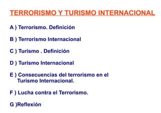 TERRORISMO Y TURISMO INTERNACIONAL A ) Terrorismo. Definición B ) Terrorismo Internacional C ) Turismo . Definición  D ) Turismo Internacional E ) Consecuencias del terrorismo en el  Turismo Internacional. F ) Lucha contra el Terrorismo. G )Reflexión  