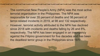 ● The communist New People’s Army (NPA) was the most active
terrorist organisation in the Philippines. The NPA was
responsible for over 35 percent of deaths and 38 percent of
terror-related incidents in 2019, at 98 and 132 respectively.
● However, terrorist activity attributed to the NPA has declined
since 2018 with incidents and deaths falling by 26 and 8%,
respectively. The NPA has been engaged in an insurgency
against the Filipino government for five decades and has been
the deadliest terror group in the Philippines since 1970.
 