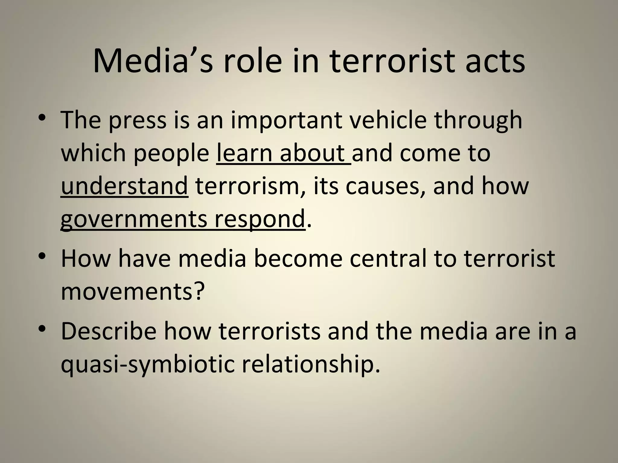 Media’s role in terrorist acts
• The press is an important vehicle through
  which people learn about and come to
  understand terrorism, its causes, and how
  governments respond.
• How have media become central to terrorist
  movements?
• Describe how terrorists and the media are in a
  quasi-symbiotic relationship.
 