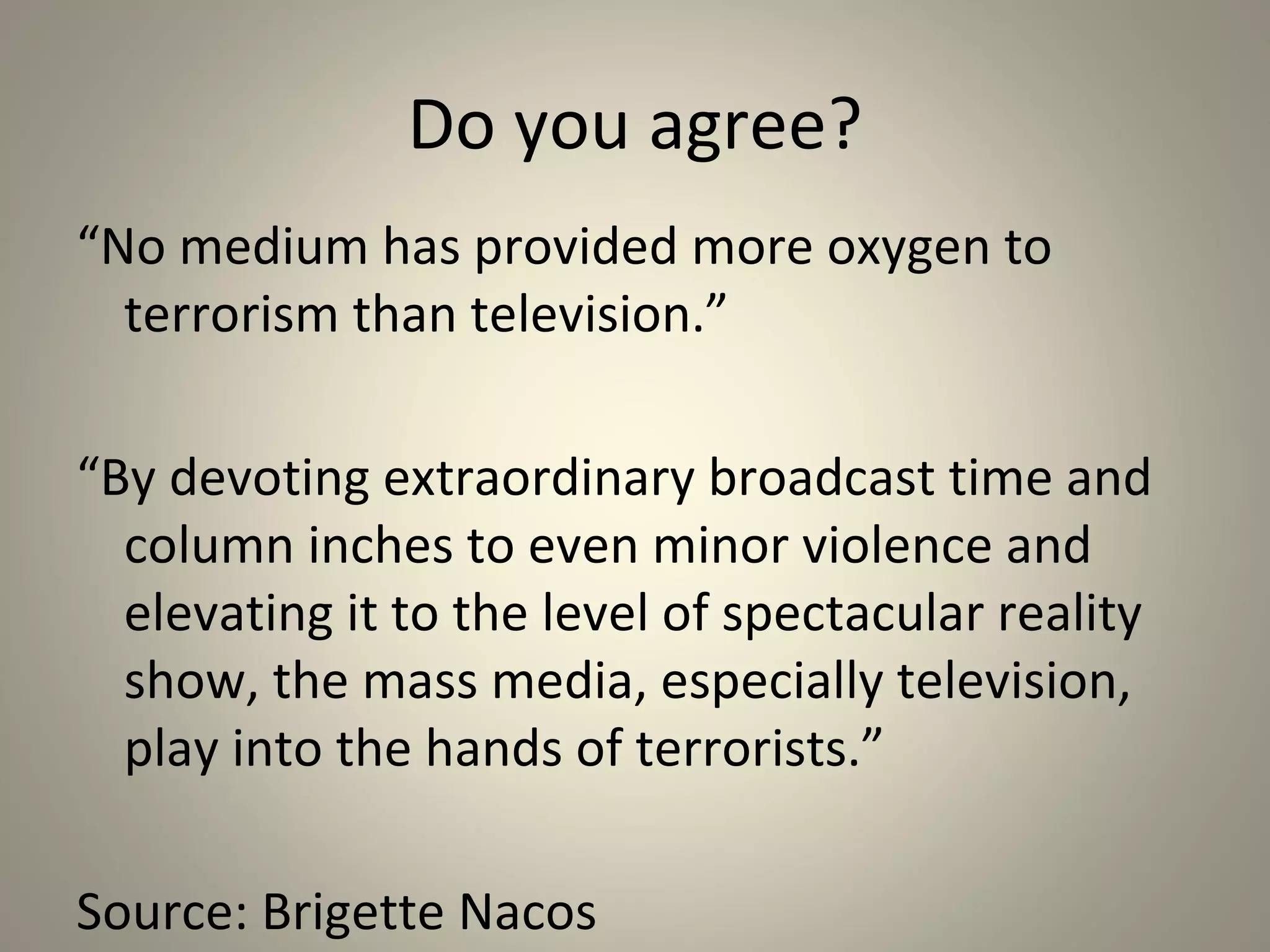 Do you agree?
“No medium has provided more oxygen to
  terrorism than television.”

“By devoting extraordinary broadcast time and
  column inches to even minor violence and
  elevating it to the level of spectacular reality
  show, the mass media, especially television,
  play into the hands of terrorists.”

Source: Brigette Nacos
 
