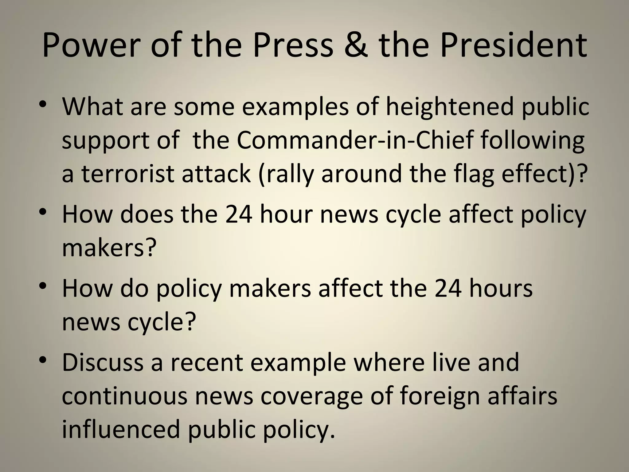 Power of the Press & the President
• What are some examples of heightened public
  support of the Commander-in-Chief following
  a terrorist attack (rally around the flag effect)?
• How does the 24 hour news cycle affect policy
  makers?
• How do policy makers affect the 24 hours
  news cycle?
• Discuss a recent example where live and
  continuous news coverage of foreign affairs
  influenced public policy.
 